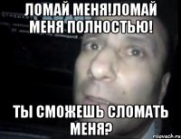 ломай меня!ломай меня полностью! ты сможешь сломать меня?