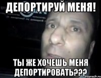 депортируй меня! ты же хочешь меня депортировать???