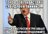 токо в ответ у вас:грач срач,драч и пиииии з.... а ну да я ж с россией грю забыл думал с америкой.продолжайте