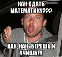 как сдать математику??? как, как- берешь и учишь!!!