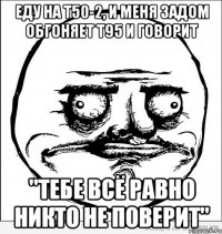 еду на т50-2, и меня задом обгоняет т95 и говорит "тебе всё равно никто не поверит"