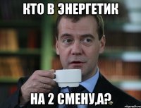 кто в энергетик на 2 смену,а?