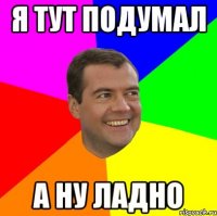 я тут подумал а ну ладно