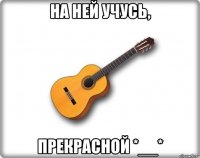 на ней учусь, прекрасной *__*