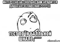 интересно,на сколько вам нравится даша богославская ???))) тест по 10 балльной шкале ;*****