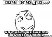 ви реально такі дурні??? чи просто вдаєте? може поки не пізно звернутися до професіоналів?