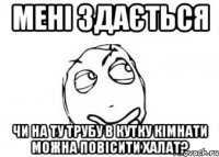 мені здається чи на ту трубу в кутку кімнати можна повісити халат?