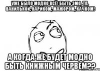 уже было модно всё! быть эмо, тп, ванилькой, нариком, мажором, качком! а когда же будет модно быть книжным червем??