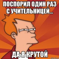 поспорил один раз с учительницей... да я крутой