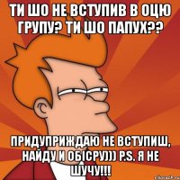 ти шо не вступив в оцю групу? ти шо папух?? придуприждаю не вступиш, найду и обісру))) p.s. я не шучу!!!