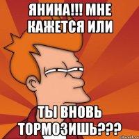 янина!!! мне кажется или ты вновь тормозишь???