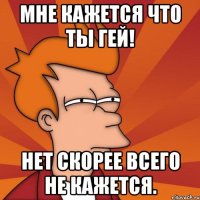 мне кажется что ты гей! нет скорее всего не кажется.