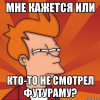 мне кажется или кто-то не смотрел футураму?