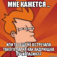 мне кажется .. или ты ещё не встречала такого парня как андрющка пучиглазик??