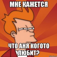 мне кажется что аня когото любит?