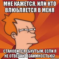 мне кажется, или кто влюбляется в меня становится ебнутым, если я не отвечаю взаимностью?