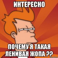 интересно почему я такая ленивая жопа ??