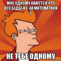 мне одному кажется что все беды из-за математики ? не тебе одному