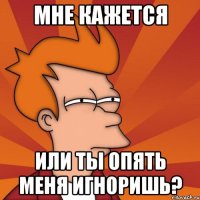 мне кажется или ты опять меня игноришь?