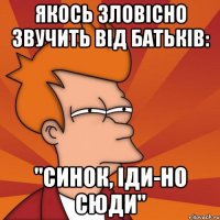 якось зловісно звучить від батьків: "синок, іди-но сюди"