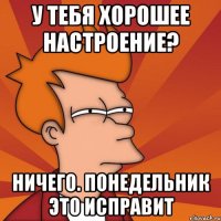 у тебя хорошее настроение? ничего. понедельник это исправит