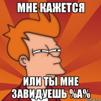 мне кажется или ты мне завидуешь %а%