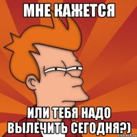 мне кажется или тебя надо вылечить сегодня?)