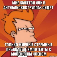 мне кажется или в антибабских группах сидят только жирные стремные прыщавые импотенты с маленьким членом