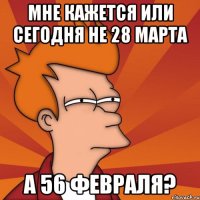 мне кажется или сегодня не 28 марта а 56 февраля?