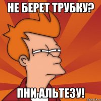 не берет трубку? пни альтезу!