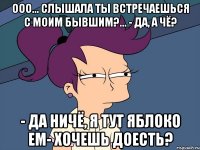 ооо... слышала ты встречаешься с моим бывшим?... - да, а чё? - да ничё, я тут яблоко ем- хочешь доесть?