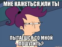 мне кажеться,или ты пытаешся со мной пошутить?