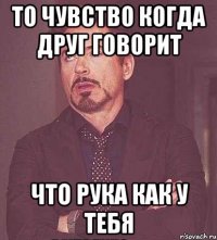 то чувство когда друг говорит что рука как у тебя