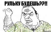 РУЛЬКУ БУДЕШЬ??!!