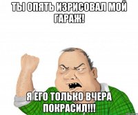 ты опять изрисовал мой гараж! я его только вчера покрасил!!!