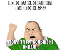 не понравилось как я приготовил??? чтоб я тя тут больше не видел!!