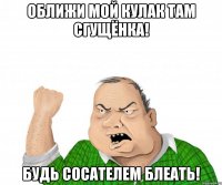 оближи мой кулак там сгущёнка! будь сосателем блеать!