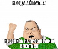 не сдавай группу, не ведись на провокацию блеать!!!