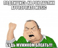 подпишись на рок паблик appropriate music будь мужиком блеать!!!