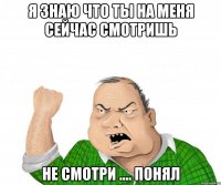 я знаю что ты на меня сейчас смотришь не смотри .... понял