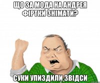 що за мода на андрея фіртки знімати? суки упиздили звідси