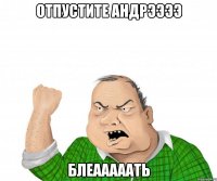 отпустите андрээээ блеааааать