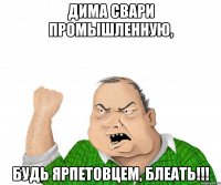 дима свари промышленную, будь ярпетовцем, блеать!!!