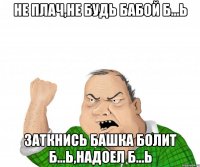 не плач,не будь бабой б...ь заткнись башка болит б...ь,надоел б...ь