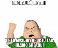 послушай же ты! я что музыку просто так кидаю блеадь!