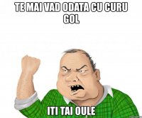 te mai vad odata cu curu gol iti tai oule