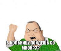  в больницу пойдешь со мной???