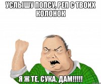 услышу попсу, реп с твоих колонок я ж те, сука, дам!!!