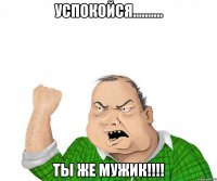 успокойся.......... ты же мужик!!!