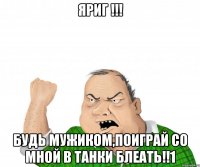 яриг !!! будь мужиком,поиграй со мной в танки блеать!!1